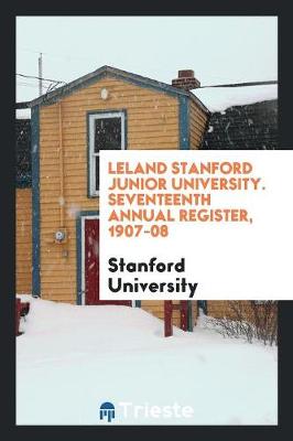 Leland Stanford Junior University. Seventeenth Annual Register, 1907-08 (Paperback)