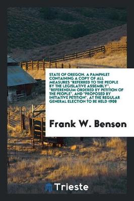 State of Oregon. a Pamphlet Containing a Copy of All Measures Referred to the People by the Legislative Assembly, Referendum Ordered by Petition of the People, and Proposed by Initiative Petition, at the Regular General Election to Be Held 1908 (Paperback)