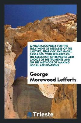 A Pharmacopoeia for the Treatment of Diseases of the Larynx, Pharynx and Nasal Passages. with Remarks on the Selection of Remedies and Choice of Instruments and on the Methods of Making Local Applications (Paperback)