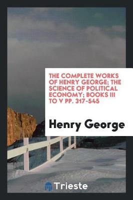 The Complete Works of Henry George; The Science of Political Economy; Books III to V Pp. 317-545 (Paperback)