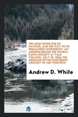 The Most Bitter Foe of Nations, and the Way to Its Permanent Overthrow. an Address Before the Phi Beta Kappa Society at Yale College, July 25, 1866; The Message of the Nineteenth Century to the Twentieth (Paperback)