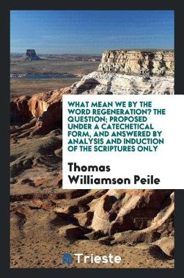 What Mean We by the Word Regeneration? the Question; Proposed Under a Catechetical Form, and Answered by Analysis and Induction of the Scriptures Only (Paperback)