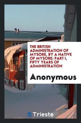 The British Administration of Mysore, by a Native of Mysore: Part I, Fifty Years of Administration (Paperback)