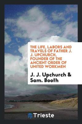 The Life, Labors and Travels of Father J. J. Upchurch, Founder of the Ancient Order of United Workmen (Paperback)