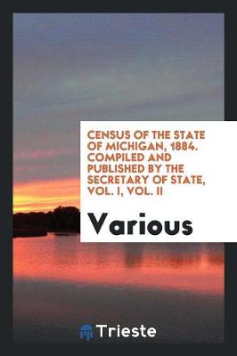 Census of the State of Michigan, 1884. Compiled and Published by the Secretary of State, Vol. I, Vol. II (Paperback)