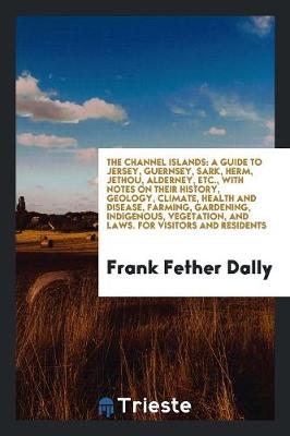 The Channel Islands: A Guide to Jersey, Guernsey, Sark, Herm, Jethou, Alderney, Etc., with Notes on Their History, Geology, Climate, Health and Disease, Farming, Gardening, Indigenous, Vegetation, and Laws. for Visitors and Residents (Paperback)