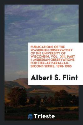 Publications of the Washburn Observatory of the University of Wisconsin. Vol. XIII, Part I; Meredian Observations for Stellar Parallax. Second Series, 1898-1905 (Paperback)