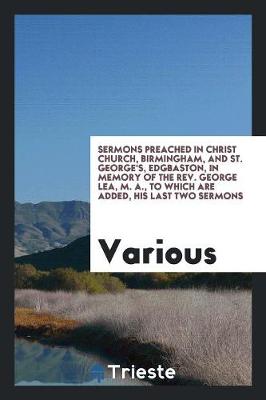 Sermons Preached in Christ Church, Birmingham, and St. George's, Edgbaston, in Memory of the Rev. George Lea, M. A., to Which Are Added, His Last Two Sermons (Paperback)