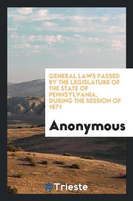 General Laws Passed by the Legislature of the State of Pennsylvania, During the Session of 1871 (Paperback)