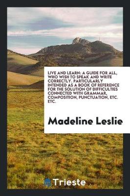 Live and Learn: A Guide for All, Who Wish to Speak and Write Correctly. Particularly Intended as a Book of Reference for the Solution of Difficulties Connected with Grammar, Composition, Punctuation, Etc. Etc. (Paperback)