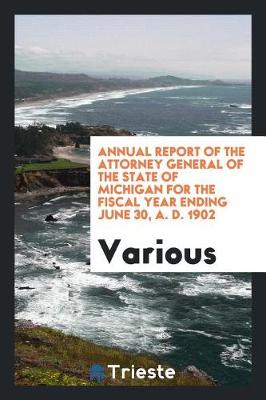 Annual Report of the Attorney General of the State of Michigan for the Fiscal Year Ending June 30, A. D. 1902 (Paperback)