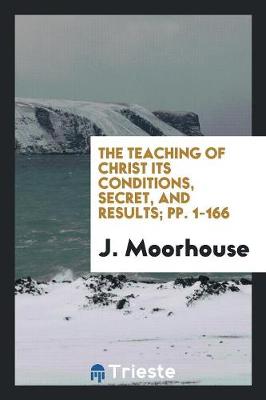 The Teaching of Christ Its Conditions, Secret, and Results; Pp. 1-166 (Paperback)