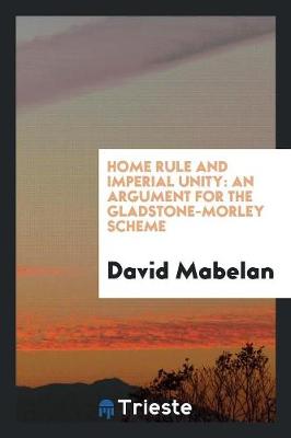 Home Rule and Imperial Unity: An Argument for the Gladstone-Morley Scheme (Paperback)