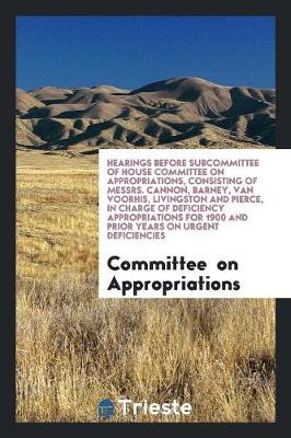 Hearings Before Subcommittee of House Committee on Appropriations, Consisting of Messrs. Cannon, Barney, Van Voorhis, Livingston and Pierce, in Charge of Deficiency Appropriations for 1900 and Prior Years on Urgent Deficiencies (Paperback)