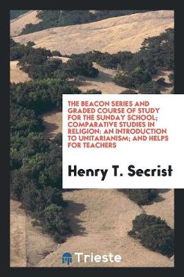 The Beacon Series and Graded Course of Study for the Sunday School; Comparative Studies in Religion: An Introduction to Unitarianism; And Helps for Teachers (Paperback)