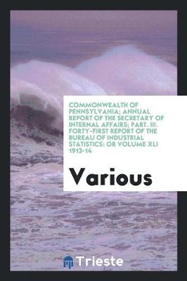Commonwealth of Pennsylvania; Annual Report of the Secretary of Internal Affairs; Part. III. Forty-First Report of the Bureau of Industrial Statistics: Or Volume XLI 1913-14 (Paperback)