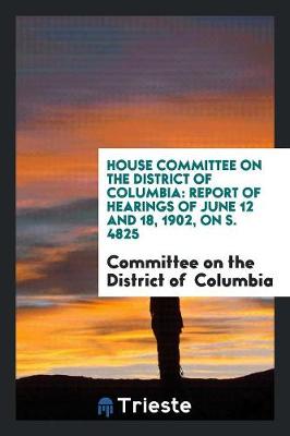House Committee on the District of Columbia: Report of Hearings of June 12 and 18, 1902, on S. 4825 (Paperback)