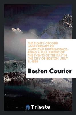 The Eighty-Second Anniversary of American Independence: Being a Full Report of the Events of the Day in the City of Boston. July 5, 1858 (Paperback)