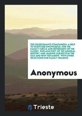 The Churchman's Companion: A Help to Scripture Knowledge, for the Family Circle and Retirement of the Closet. Explanatory of the General History and Leading Subjects in the Old and New Testament. with Other Selections for Family Reading (Paperback)