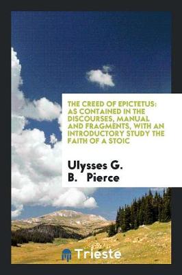 The Creed of Epictetus: As Contained in the Discourses, Manual and Fragments, with an Introductory Study the Faith of a Stoic (Paperback)