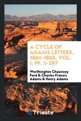 A Cycle of Adams Letters, 1861-1865. Vol. I; Pp. 1-297 (Paperback)