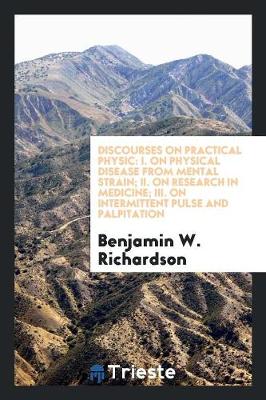 Discourses on Practical Physic: I. on Physical Disease from Mental Strain; II. on Research in Medicine; III. on Intermittent Pulse and Palpitation (Paperback)