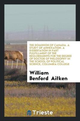 The Dominion of Canada. a Study of Annexation. a Dissertation in Part Fulfillment of the Requirements for the Degree of Doctor of Philosophy in the School of Political Science, Columbia College (Paperback)