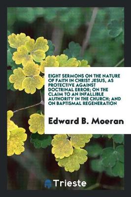 Eight Sermons on the Nature of Faith in Christ Jesus, as Protective Against Doctrinal Error; On the Claim to an Infallible Authority in the Church; And on Baptismal Regeneration (Paperback)