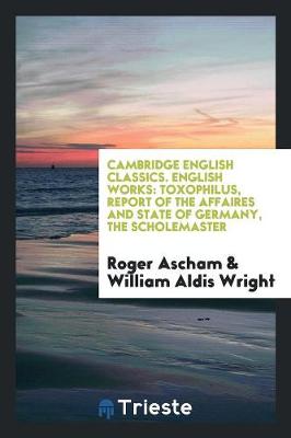 English Works: Toxophilus, Report of the Affaires and State of Germany, the Scholemaster. Edited by William Aldis Wright (Paperback)