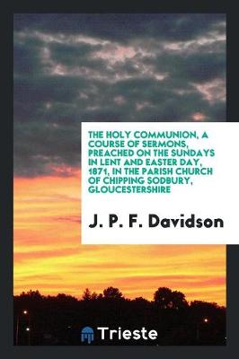 The Holy Communion, a Course of Sermons, Preached on the Sundays in Lent and Easter Day, 1871, in the Parish Church of Chipping Sodbury, Gloucestershire (Paperback)