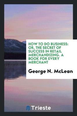 How to Do Business: Or, the Secret of Success in Retail Merchandizing. a Book for Every Merchant (Paperback)