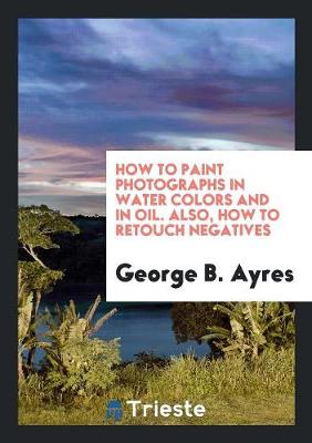 How to Paint Photographs in Water Colors and in Oil. Also, How to Retouch Negatives (Paperback)