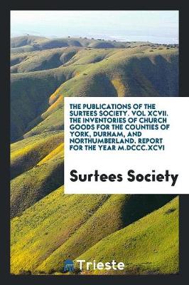 The Publications of the Surtees Society. Vol XCVII. the Inventories of Church Goods for the Counties of York, Durham, and Northumberland. Report for the Year M.DCCC.XCVI (Paperback)