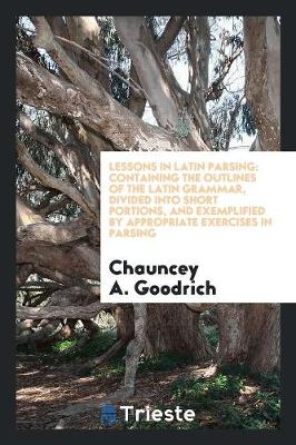 Lessons in Latin Parsing: Containing the Outlines of the Latin Grammar, Divided Into Short Portions, and Exemplified by Appropriate Exercises in Parsing (Paperback)