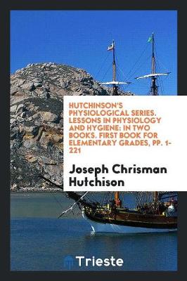 Hutchinson's Physiological Series. Lessons in Physiology and Hygiene: In Two Books. First Book for Elementary Grades, Pp. 1-221 (Paperback)