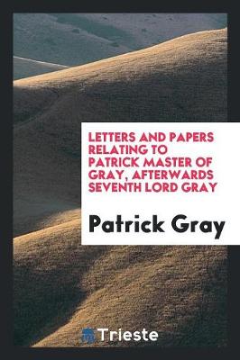 Letters and Papers Relating to Patrick Master of Gray, Afterwards Seventh Lord Gray (Paperback)