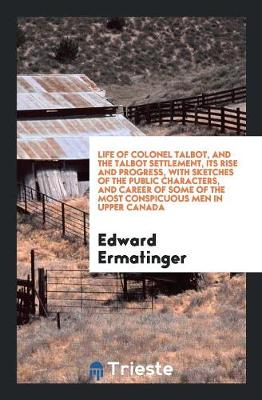 Life of Colonel Talbot, and the Talbot Settlement, Its Rise and Progress, with Sketches of the Public Characters, and Career of Some of the Most Conspicuous Men in Upper Canada (Paperback)