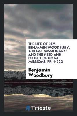 The Life of Rev. Benjamin Woodbury, a Home Missionary: And the Need and Object of Home Missions, Pp. 1-222 (Paperback)