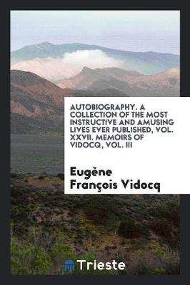Autobiography. a Collection of the Most Instructive and Amusing Lives Ever Published, Vol. XXVII. Memoirs of Vidocq, Vol. III (Paperback)