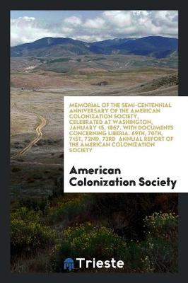 Memorial of the Semi-Centennial Anniversary of the American Colonization Society, Celebrated at Washington, January 15, 1867. with Documents Concerning Liberia. 69th, 70th, 71st, 72nd, 73rd Annual Report of the American Colonization Society (Paperback)