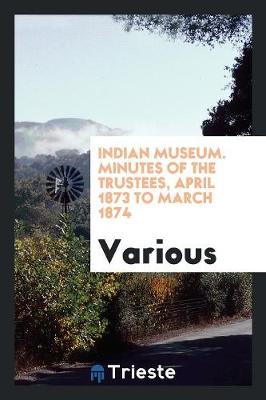 Indian Museum. Minutes of the Trustees, April 1873 to March 1874 (Paperback)