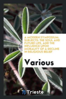 A Modern Symposium. Subjects: The Soul and Future Life, and the Influence Upon Morality of a Decline in Religious Belief (Paperback)