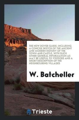 The New Dover Guide; Including a Concise Sketch of the Ancient and Modern History of the Town and Castle, with Such Other General Information as May Be Useful to Visitiors and a Short Description of the Neighbouring Villages (Paperback)
