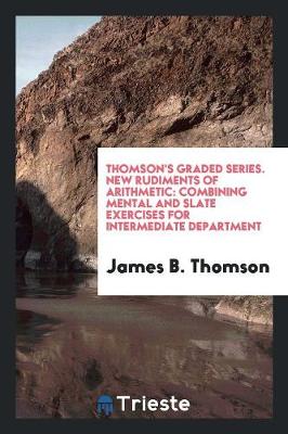 Thomson's Graded Series. New Rudiments of Arithmetic: Combining Mental and Slate Exercises for Intermediate Department (Paperback)