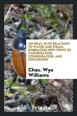 On Heat, in Its Relations to Water and Steam. Embracing New Views of Vaporization, Condensation, and Explosions (Paperback)