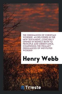 The Ordinances of Christian Worship, as Delivered in the New Testament, Concisely Opened in Respect Both to Principle and Observance, Comprising the Primary Ordinances of Instituted Worship (Paperback)