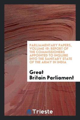 Parliamentary Papers, Volume 19: Report of the Commissioners Appointed to Inquire Into the Sanitary State of the Army in India (Paperback)