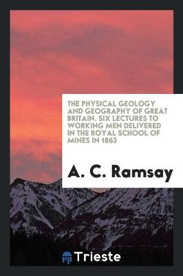 The Physical Geology and Geography of Great Britain. Six Lectures to Working Men Delivered in the Royal School of Mines in 1863 (Paperback)