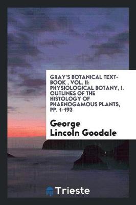 Gray's Botanical Text-Book, Vol. II: Physiological Botany, I. Outlines of the Histology of Phaenogamous Plants, Pp. 1-193 (Paperback)