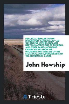 Practical Remarks Upon Indigestion; Particularly Ad Connected with Bilious and Nervous Affections of the Head, and Other Parts; Including Observations Upon the Disorders and Diseases of the Stomach; And Superior Parts of the Alimentary Canal (Paperback)